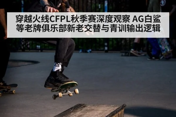 穿越火线CFPL秋季赛深度观察 AG白鲨等老牌俱乐部新老交替与青训输出逻辑